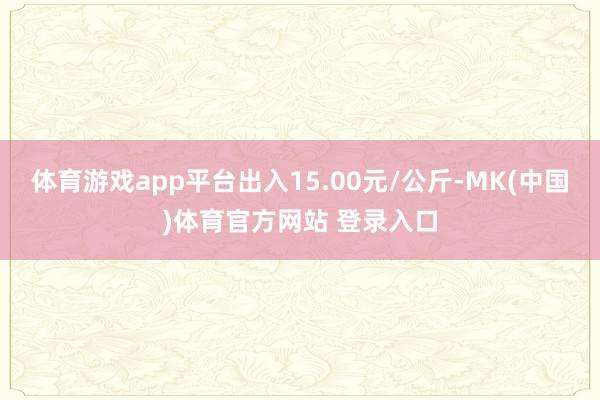 体育游戏app平台出入15.00元/公斤-MK(中国)体育官方网站 登录入口