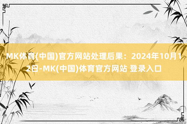 MK体育(中国)官方网站处理后果:2024年10月12日-MK(中国)体育官方网站 登录入口