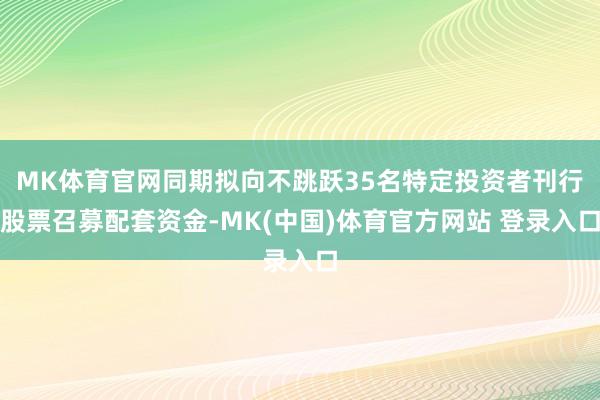 MK体育官网同期拟向不跳跃35名特定投资者刊行股票召募配套资金-MK(中国)体育官方网站 登录入口
