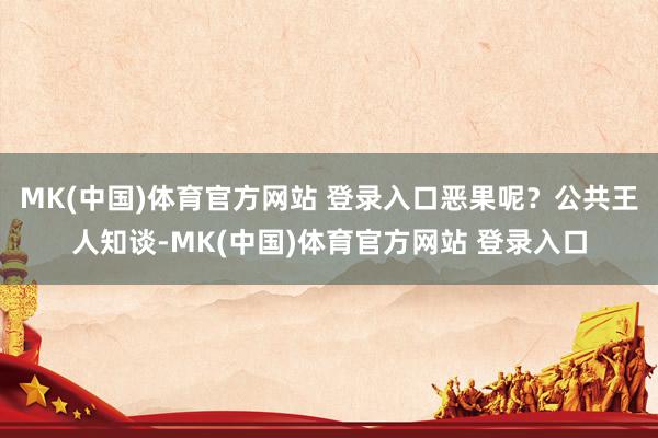 MK(中国)体育官方网站 登录入口恶果呢?公共王人知谈-MK(中国)体育官方网站 登录入口