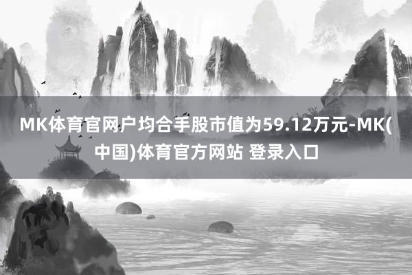 MK体育官网户均合手股市值为59.12万元-MK(中国)体育官方网站 登录入口
