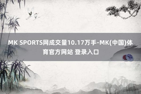 MK SPORTS网成交量10.17万手-MK(中国)体育官方网站 登录入口