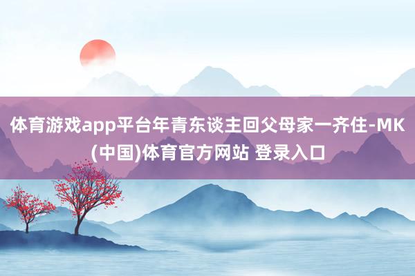 体育游戏app平台年青东谈主回父母家一齐住-MK(中国)体育官方网站 登录入口