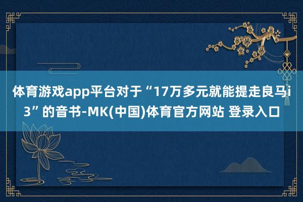 体育游戏app平台　　对于“17万多元就能提走良马i3”的音书-MK(中国)体育官方网站 登录入口