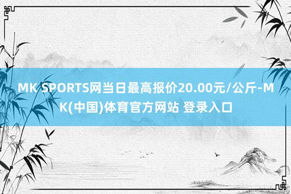 MK SPORTS网当日最高报价20.00元/公斤-MK(中国)体育官方网站 登录入口