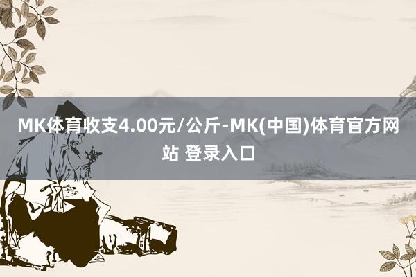 MK体育收支4.00元/公斤-MK(中国)体育官方网站 登录入口
