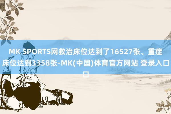 MK SPORTS网救治床位达到了16527张、重症床位达到3358张-MK(中国)体育官方网站 登录入口