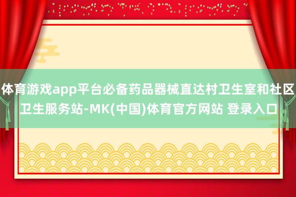 体育游戏app平台必备药品器械直达村卫生室和社区卫生服务站-MK(中国)体育官方网站 登录入口
