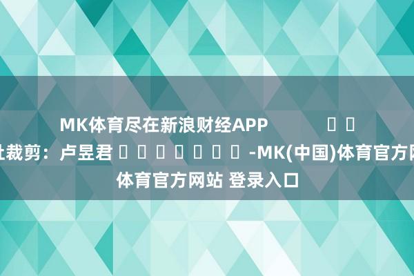 MK体育尽在新浪财经APP            						牵扯裁剪：卢昱君 							-MK(中国)体育官方网站 登录入口