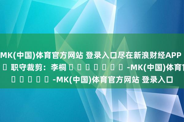 MK(中国)体育官方网站 登录入口尽在新浪财经APP            						职守裁剪：李桐 							-MK(中国)体育官方网站 登录入口