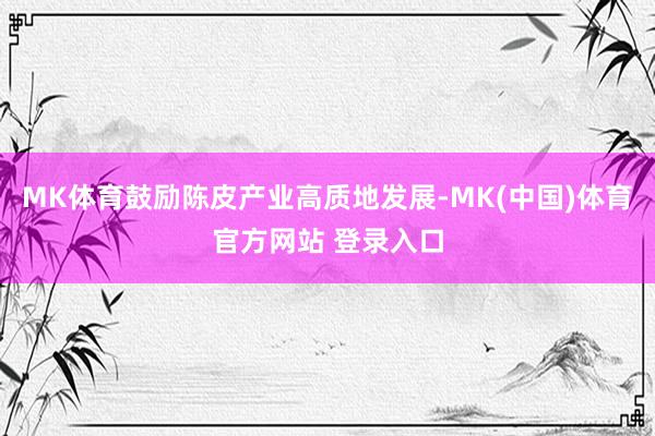 MK体育鼓励陈皮产业高质地发展-MK(中国)体育官方网站 登录入口