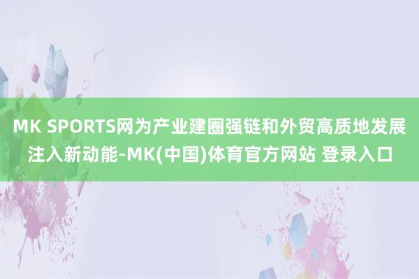 MK SPORTS网为产业建圈强链和外贸高质地发展注入新动能-MK(中国)体育官方网站 登录入口
