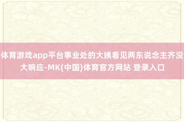体育游戏app平台事业处的大姨看见两东说念主齐没大响应-MK(中国)体育官方网站 登录入口