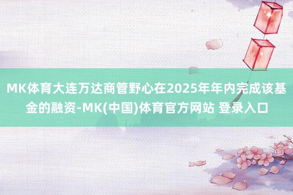 MK体育大连万达商管野心在2025年年内完成该基金的融资-MK(中国)体育官方网站 登录入口