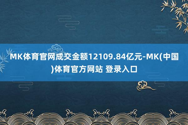 MK体育官网成交金额12109.84亿元-MK(中国)体育官方网站 登录入口