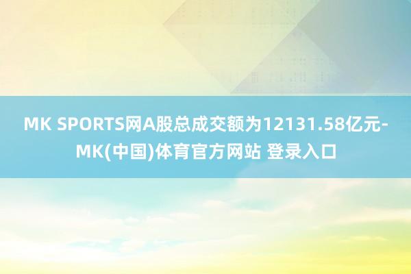 MK SPORTS网A股总成交额为12131.58亿元-MK(中国)体育官方网站 登录入口