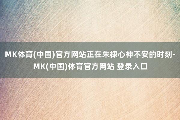 MK体育(中国)官方网站正在朱棣心神不安的时刻-MK(中国)体育官方网站 登录入口