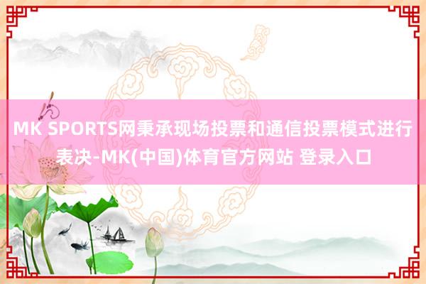 MK SPORTS网秉承现场投票和通信投票模式进行表决-MK(中国)体育官方网站 登录入口
