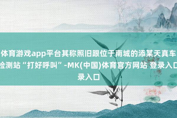 体育游戏app平台其称照旧跟位于南城的添某天真车检测站“打好呼叫”-MK(中国)体育官方网站 登录入口