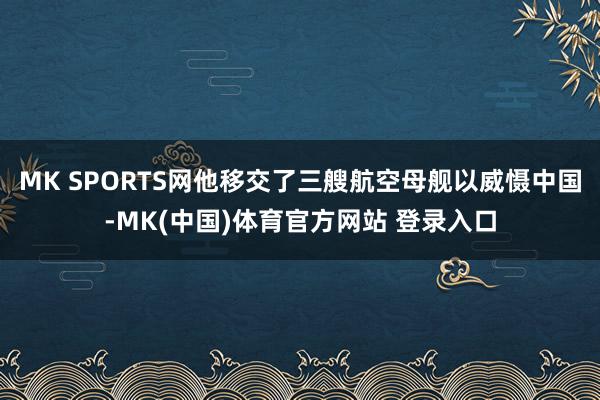 MK SPORTS网他移交了三艘航空母舰以威慑中国-MK(中国)体育官方网站 登录入口