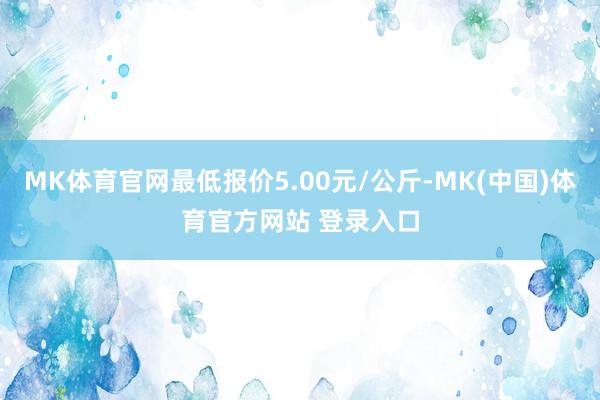 MK体育官网最低报价5.00元/公斤-MK(中国)体育官方网站 登录入口