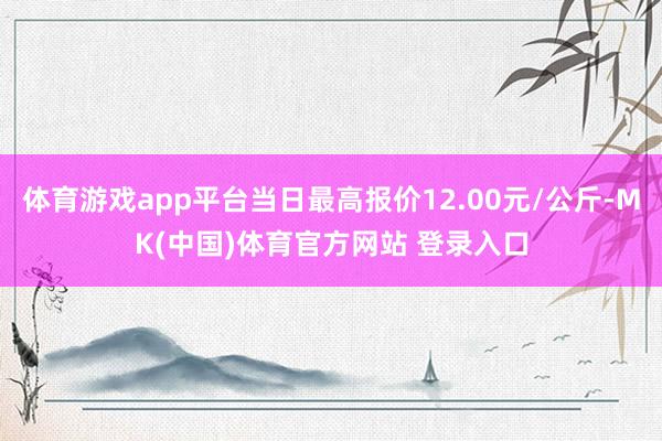 体育游戏app平台当日最高报价12.00元/公斤-MK(中国)体育官方网站 登录入口