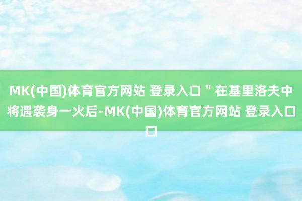 MK(中国)体育官方网站 登录入口＂在基里洛夫中将遇袭身一火后-MK(中国)体育官方网站 登录入口