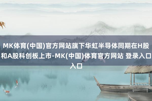 MK体育(中国)官方网站旗下华虹半导体同期在H股和A股科创板上市-MK(中国)体育官方网站 登录入口