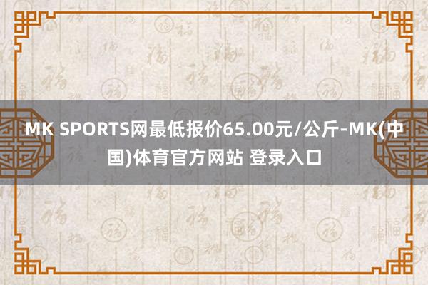 MK SPORTS网最低报价65.00元/公斤-MK(中国)体育官方网站 登录入口