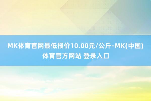 MK体育官网最低报价10.00元/公斤-MK(中国)体育官方网站 登录入口