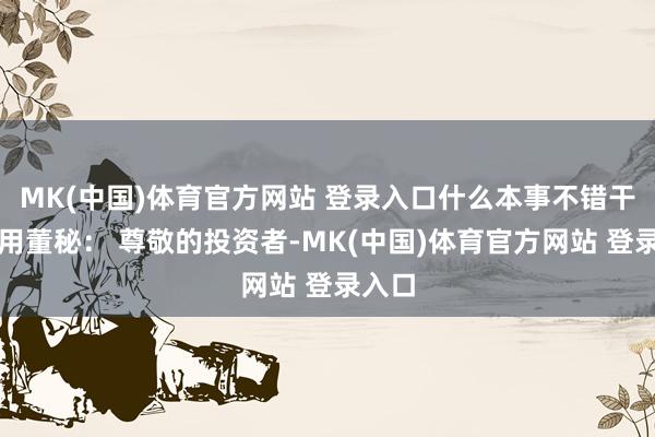 MK(中国)体育官方网站 登录入口什么本事不错干预使用董秘： 尊敬的投资者-MK(中国)体育官方网站 登录入口