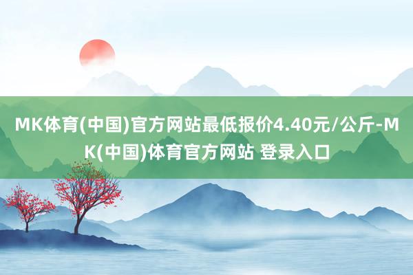 MK体育(中国)官方网站最低报价4.40元/公斤-MK(中国)体育官方网站 登录入口