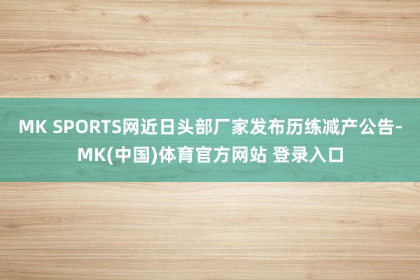 MK SPORTS网近日头部厂家发布历练减产公告-MK(中国)体育官方网站 登录入口
