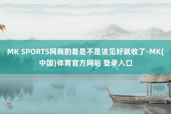 MK SPORTS网商酌着是不是该见好就收了-MK(中国)体育官方网站 登录入口