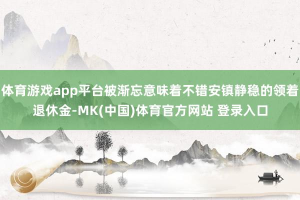 体育游戏app平台被渐忘意味着不错安镇静稳的领着退休金-MK(中国)体育官方网站 登录入口