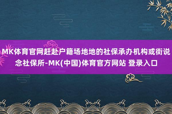 MK体育官网赶赴户籍场地地的社保承办机构或街说念社保所-MK(中国)体育官方网站 登录入口