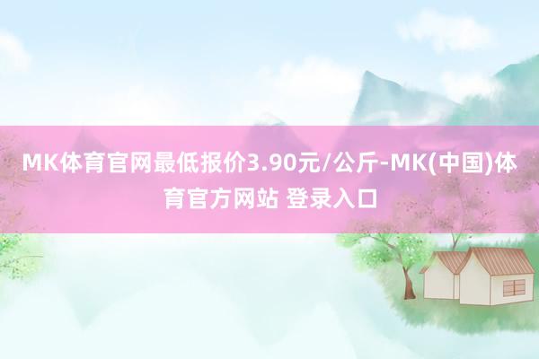 MK体育官网最低报价3.90元/公斤-MK(中国)体育官方网站 登录入口