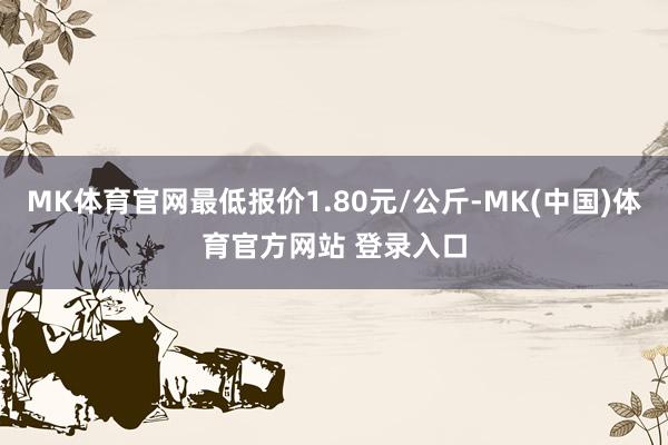 MK体育官网最低报价1.80元/公斤-MK(中国)体育官方网站 登录入口