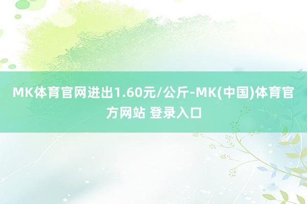 MK体育官网进出1.60元/公斤-MK(中国)体育官方网站 登录入口