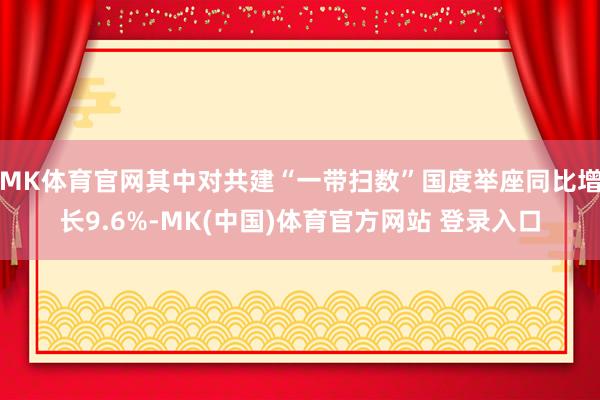 MK体育官网其中对共建“一带扫数”国度举座同比增长9.6%-MK(中国)体育官方网站 登录入口