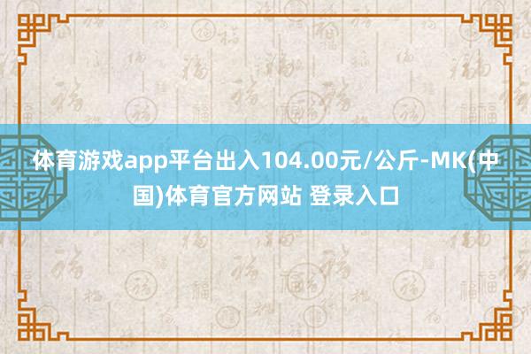 体育游戏app平台出入104.00元/公斤-MK(中国)体育官方网站 登录入口