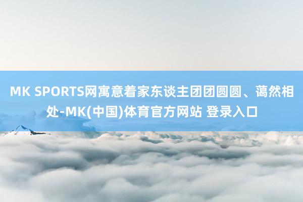MK SPORTS网寓意着家东谈主团团圆圆、蔼然相处-MK(中国)体育官方网站 登录入口