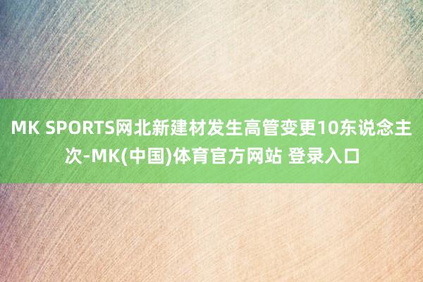 MK SPORTS网北新建材发生高管变更10东说念主次-MK(中国)体育官方网站 登录入口