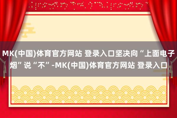 MK(中国)体育官方网站 登录入口坚决向“上面电子烟”说“不”-MK(中国)体育官方网站 登录入口