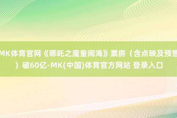 MK体育官网《哪吒之魔童闹海》票房（含点映及预售）破60亿-MK(中国)体育官方网站 登录入口