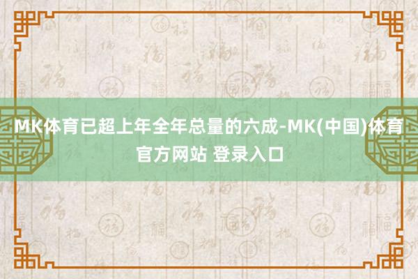MK体育已超上年全年总量的六成-MK(中国)体育官方网站 登录入口