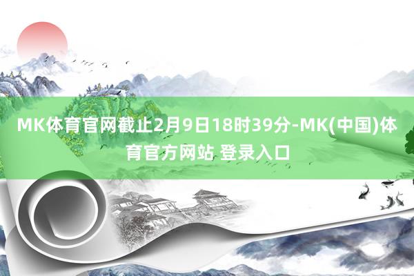 MK体育官网截止2月9日18时39分-MK(中国)体育官方网站 登录入口