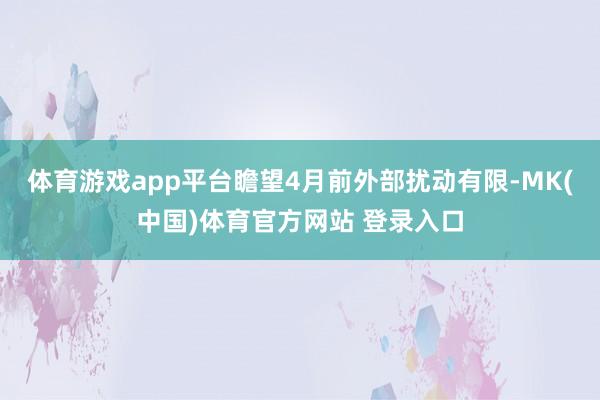 体育游戏app平台瞻望4月前外部扰动有限-MK(中国)体育官方网站 登录入口