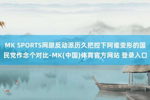 MK SPORTS网跟反动派历久把控下阿谁变形的国民党作念个对比-MK(中国)体育官方网站 登录入口
