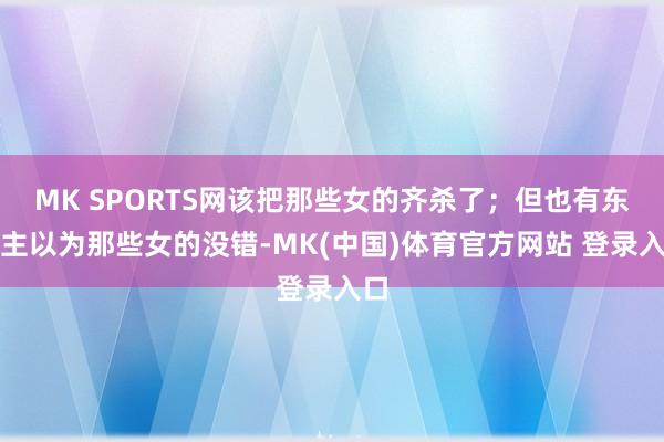 MK SPORTS网该把那些女的齐杀了；但也有东谈主以为那些女的没错-MK(中国)体育官方网站 登录入口